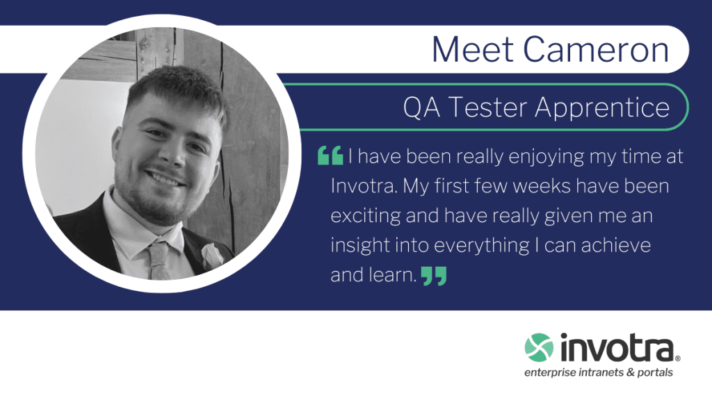 Meet Cameron QA Tester Apprentice I have been really enjoying my time at Invotra. My first few weeks have been exciting and have really given me an insight into everything I can achieve and learn