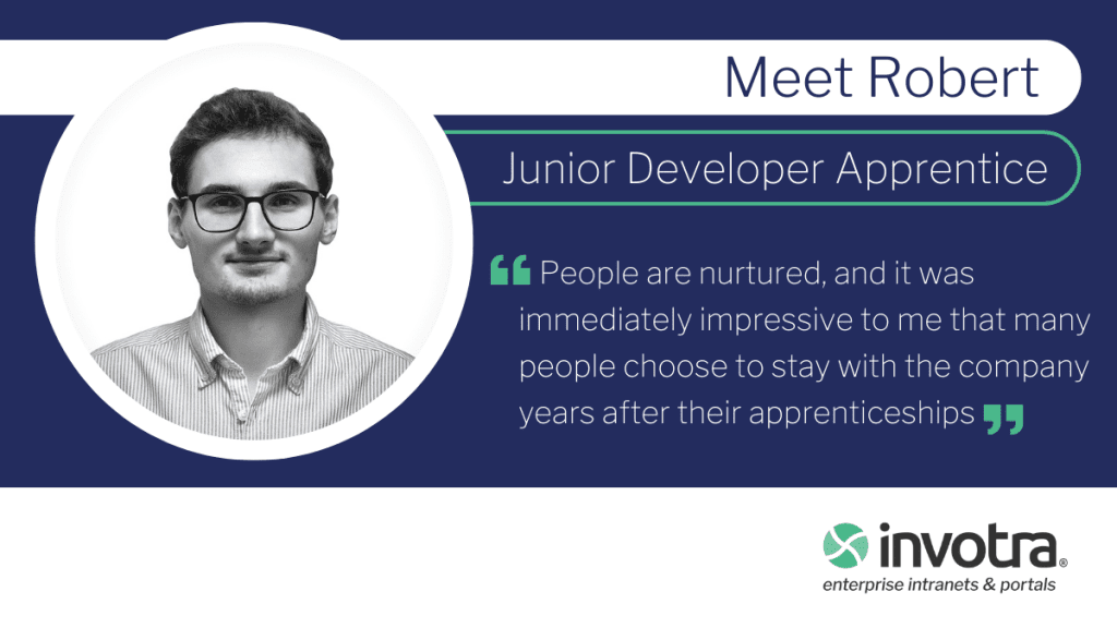 Meet Robert Junior Developer Apprentice "People are nurtured, and it was immediately impressive to me that many people choose to stay with the company years after their apprenticeships"