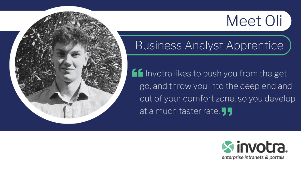 Meet Oli Business Analyst Apprentice Invotra likes to push you from the get go, and throw you into the deep end and out of your comfort zone, so you develop at a much faster rate.